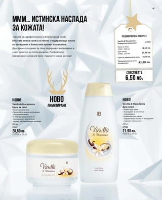 200 мл
27081
28,50 лв.
(14,25 лв. за 100 мл)
250 мл
27082
21,90 лв.
(10,95 лв. за 100 мл)
Промоционална цена
за комплект
Сума на единичните цени 50,40 лв.
43,90 лв.
27080
28,50 лв.
21,90 лв.
43
Предимството на подаръка
Ммм… истинска наслада
за кожата!
Тайната за кадифенонежна и благоуханна кожа?
Богатата зимна грижа за тялото с подхранващо масло
от макадамия и божествен аромат на ванилия.
Душ-кремът и кремът за тяло подхранват интензивно и
ухаят приятно на топла ванилия. Перфектното
изживяване за кожата през студените зимни месеци!
НОВО
Лимитирано
Спестявате
6,50 лв.
НОВО! НОВО!
Vanilla  Macadamia
Крем за тяло
• Богат крем за тяло
• Грижи се за мека и интензивно
подхранена кожа
• С подхранващо масло от
макадамия и разглезващ
аромат на макадамия и ванилия
Vanilla  Macadamia
Душ-крем
• Нежен душ-крем
• За усещане за чистота и
подхранване
• Кремообразна пяна с
подхранващо масло от макадамия
и аромат на ванилия
Vanilla  Macadamia
Подаръчен комплект
Крем за тяло
27081 · 200 мл
Душ-крем	
27082 · 250 мл
 