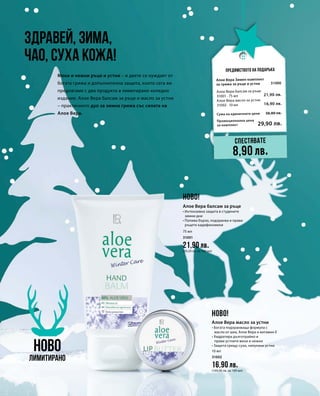 75 мл
31001
21,90 лв.
(29,20 лв. за 100 мл)
10 мл
31002
16,90 лв.
(169,00 лв. за 100 мл)
Промоционална цена
за комплект
Сума на единичните цени 38,80 лв.
29,90 лв.
31000
21,90 лв.
16,90 лв.
Здравей, зима,
чао, суха кожа!
Предимството на подаръка
Меки и нежни ръце и устни – и двете се нуждаят от
богата грижа и допълнителна защита, които сега ви
предлагаме с два продукта в лимитирано коледно
издание. Алое Вера балсам за ръце и масло за устни
– практичното дуо за зимна грижа със силата на
Алое Вера.
НОВО
Лимитирано
Спестявате
8,90 лв.
НОВО!
НОВО!
Алое Вера балсам за ръце
• Интензивна защита в студените
зимни дни
• Попива бързо, подхранва и прави
ръцете кадифеномеки
Алое Вера масло за устни
• Богата подхранваща формула с
масло от шеа, Алое Вера и витамин E
• Хидратира дълготрайно и
прави устните меки и нежни
• Защита срещу сухи, напукани устни
Алое Вера Зимен комплект
за грижа за ръце и устни
Алое Вера балсам за ръце
31001 · 75 мл
Алое Вера масло за устни
31002 · 10 мл
 