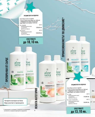 129,90 лв.
80713
144,90 лв.
80714
119,90 лв.
80710
129,90 лв.
80712
2|
3|
4|
3|
4|
(64,95 лв. за 1000 мл)
(72,45 лв. за 1000 мл)
Промоционална цена
за комплект
Промоционална цена
за комплект
1|
2|
Промоционална цена
за комплект
(59,95 лв. за 1000 мл)
Промоционална цена
за комплект
(64,95 лв. за 1000 мл)
Предимството на подаръка
Предимството на подаръка
* Съдържащият се витамин С допринася за изграждане
на колаген за нормална функция на хрущялите.
Лекатакатегория
Професионалистътподвижение*
Препоръчанотсърце
Четирите експерта на Алое
Вера участват в промоцията
Спестявате
до18,10 лв.
Спестявате
до13,10 лв.
Алое Вера кутия за здраве
2 гела за пиене Алое Вера (по 1000 мл)
+ ПОДАРЪК Алое Вера концентрат
(код: 20001) на стойност 32,50 лв.
с коприва
Freedom
Алое Вера кутия за здраве
2 гела за пиене Алое Вера (по 1000 мл)
+ ПОДАРЪК Алое Вера концентрат
(код: 20001) на стойност 32,50 лв.
с мед
с вкус на праскова
 