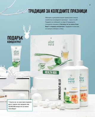 47
1|
Подарък
Концентрат
Обичаите и ритуалите играят важна роля в много
семейства за коледните празници – така е и в LR!
Подарете на любимите си хора LR традиция в
специална опаковка: 2 бутилки гел за пиене Алое
Вера* и подарък концентрат. Традиция и качество
на грижата отвътре и отвън.
Традиция за коледните празници
ОригиналътнаLR
* Знаете ли, че само през първите
десет години сме продали над
30.000.000 литра гел за пиене
Алое Вера?
 