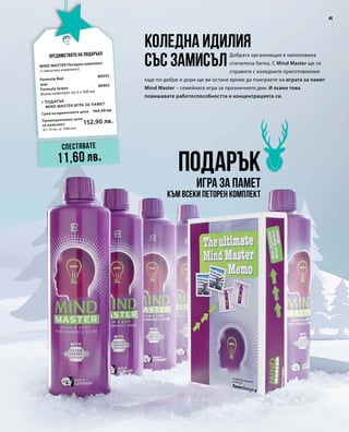 49
Промоционална цена
за комплект
Сума на единичните цени 164,50 лв.
152,90 лв.
(61,16 лв. за 1000 мл)
80905
80955
Подарък
игра за памет
Коледна идилия
със замисъл
Добрата организация е наполовина
спечелена битка. С Mind Master ще се
справите с коледните приготовления
още по-добре и дори ще ви остане време да поиграете на играта за памет
Mind Master – семейната игра за празничните дни. И освен това
повишавате работоспособността и концентрацията си.
Предимството на подаръка
Спестявате
11,60 лв.
MIND MASTER Петорен комплект
+ Подарък
	 MIND MASTER игра за памет
(1-месечен комплект)
Formula Red
или
Formula Green
Всеки комплект по 5 x 500 мл
към всеки петорен комплект
 