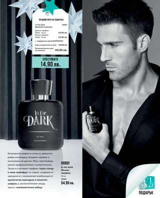 50 мл
30066
54,90 лв.
30067
54,90 лв.
54,90 лв.
Промоционална цена
за комплект
Сума на единичните цени 109,80 лв.
94,90 лв.
5
Безупречно уверен в стила си, дяволски
добре изглеждащ, безумно чаровен и
вълнуващо загадъчен. Мъж, притежаващ
цялата привлекателност на мистичното.
Такъв е и неговият парфюм: черен пипер
и свеж грейпфрут се сливат, следвани от
заредената с напрежение комбинация от
ароматична лавандула и пикантен
шафран, а заключителният акорд
звучи с анималистичен амбър.
Спестявате
Подарък
Предимството на подаръка
14,90 лв.
НОВО!
In the Dark
Мъжки
парфюм
In The Dark
Ароматен комплект
+ подаръчна чанта БЕЗПЛАТНО
Дамски парфюм
30065 · 50 мл
Мъжки парфюм
30066 · 50 мл
 