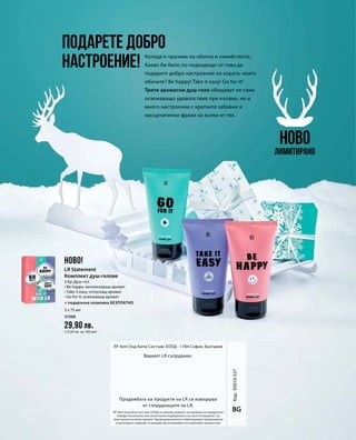 3 x 75 мл
31500
29,90 лв.
(13,29 лв. за 100 мл)
Код:93010-527
ЛР Хелт Енд Бюти Систъмс ЕООД си запазва правото за промени на продуктите
поради технически или качествени подобрения и не носи отговорност за
евентуални печатни грешки. Промоционалните и лимитираните предложения
в настоящото издание са валидни до изчерпване на наличните количества.
BG
Вашият LR сътрудник:
Продажбата на продукти на LR се извършва
от сътрудниците на LR.
ЛР Хелт Енд Бюти Систъмс ЕООД · 1784 София, България
Коледа е празник на обичта и семейството.
Какво би било по-подходящо от това да
подарите добро настроение на хората, които
обичате? Be happy! Take it easy! Go for it!
Трите ароматни душ-гела обещават не само
освежаващо удоволствие при къпане, но и
много настроение с кратките забавни и
насърчителни фрази на всеки от тях.
Подарете добро
настроение!
НОВО
Лимитирано
НОВО!
LR Statement
Комплект душ-гелове
3 бр. Душ-гел
• Be happy: витализиращ аромат
• Take it easy: отпускащ аромат
• Go for it: освежаващ аромат
+ подаръчна опаковка БЕЗПЛАТНО
 