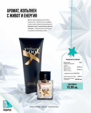 Промоционална цена
за комплект
Сума на единичните цени 89,80 лв.
69,90 лв.
30097
54,90 лв.
34,90 лв.
Предимството на подаръка
Ориенталски · Цветен · Изкусителен
Дързък, вдъхновяващ, естествен и
романтичен – Brilliant Look е парфюм
с много лица. Ароматна композиция от
бергамот, ирис, портокалови цветове
и пачули – съблазнителна експлозия
от аромати за бляскава поява.
Аромат, изпълнен
с живот и енергия
Спестявате
19,90 лв.
Подарък
Brilliant Look
Подаръчен комплект
+ подаръчна чанта БЕЗПЛАТНО
Парфюм
30095 · 50 мл
Лосион за тяло
30096 · 50 мл
(69,80 лв. за 100 мл)
 