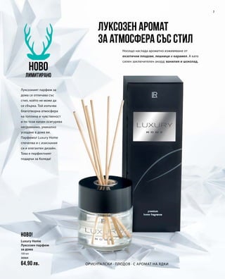 7
100 мл
30064
64,90 лв.
Луксозен аромат
за атмосфера със стил
Носещо наслада ароматно изживяване от
екзотични плодове, лешници и карамел. А като
силен заключителен акорд: ванилия и шоколад.
Луксозният парфюм за
дома се отличава със
стил, който не може да
се сбърка. Той излъчва
благотворна атмосфера
на топлина и чувственост
и по този начин осигурява
несравнимо, уникално
усещане в дома ви.
Парфюмът Luxury Home
спечелва и с изискания
си и елегантен дизайн.
Това е перфектният
подарък за Коледа!
Ориенталски ∙ плодов ∙ с аромат на ядки
НОВО
Лимитирано
НОВО!
Luxury Home
Луксозен парфюм
за дома
 