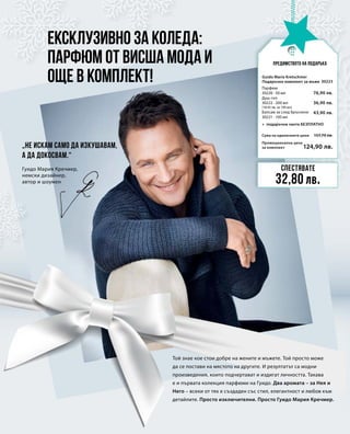 Промоционална цена
за комплект
Сума на единичните цени 157,70 лв.
124,90 лв.
30223
76,90 лв.
36,90 лв.
43,90 лв.
Ексклузивно за Коледа:
Парфюм от висша мода и
още в комплект!
Предимството на подаръка
„Не искам само да изкушавам,
а да докосвам.“
Той знае кое стои добре на жените и мъжете. Той просто може
да се постави на мястото на другите. И резултатът са модни
произведения, които подчертават и издигат личността. Такава
е и първата колекция парфюми на Гуидо. Два аромата – за Нея и
Него – всеки от тях е създаден със стил, елегантност и любов към
детайлите. Просто изключителни. Просто Гуидо Мария Кречмер.
Гуидо Мария Кречмер,
немски дизайнер,
автор и шоумен
Спестявате
32,80 лв.
Guido Maria Kretschmer
Подаръчен комплект за мъже
Парфюм
30220 · 50 мл
Душ-гел
30222 · 200 мл
(18,45 лв. за 100 мл)
Балсам за след бръснене	
30221 · 100 мл
+ подаръчна чанта БЕЗПЛАТНО
 