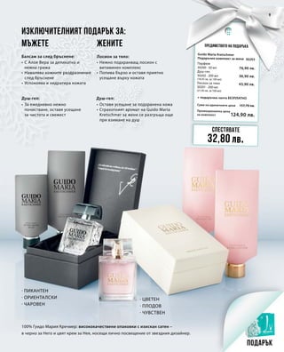 Промоционална цена
за комплект
Сума на единичните цени 157,70 лв.
124,90 лв.
30203
76,90 лв.
36,90 лв.
43,90 лв.
9
Предимството на подаръка
Изключителният подарък за:
Лосион за тяло:
Душ-гел:
Балсам за след бръснене:
Душ-гел:
100% Гуидо Мария Кречмер: висококачествени опаковки с изискан сатен –
в черно за Него и цвят крем за Нея, носещи лично посвещение от звездния дизайнер.
· Пикантен
· Ориенталски
· Чаровен
· Цветен
· плодов
· чувствен
Спестявате
32,80 лв.
Подарък
Мъжете Жените
Guido Maria Kretschmer
Подаръчен комплект за жени
+ подаръчна чанта БЕЗПЛАТНО
Парфюм
30200 · 50 мл
Душ-гел
30202 · 200 мл
(18,45 лв. за 100 мл)
Лосион за тяло	
30201 · 200 мл 	
(21,95 лв. за 100 мл)
•	С Алое Вера за деликатна и
	 нежна грижа
•	Намалява кожните раздразнения
	 след бръснене
•	Успокоява и хидратира кожата
•	За ежедневно нежно
	 почистване, оставя усещане
	 за чистота и свежест
•	Нежно подхранващ лосион с
	 витаминен комплекс
•	Попива бързо и оставя приятно
	 усещане върху кожата
•	Оставя усещане за подхранена кожа
•	Страхотният аромат на Guido Maria 	
	 Kretschmer за жени се разгръща още
	 при взимане на душ
 