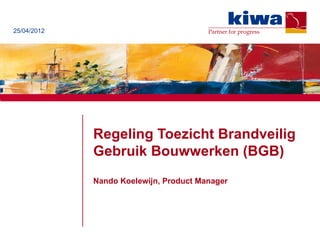 25/04/2012                              Partner for progress




             Regeling Toezicht Brandveilig
             Gebruik Bouwwerken (BGB)
             Nando Koelewijn, Product Manager
 