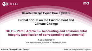 Climate Change Expert Group www.oecd.org/env/cc/ccxg.htm
Climate Change Expert Group (CCXG)
Global Forum on the Environment and
Climate Change
1 & 2 October 2019
IEA Headquarters, 9 rue de la Fédération, Paris
BG B – Part I: Article 6 – Accounting and environmental
integrity (application of corresponding adjustments)
 