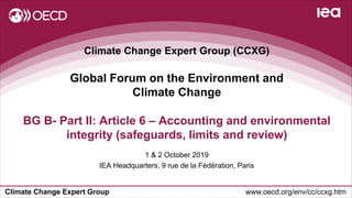 Climate Change Expert Group www.oecd.org/env/cc/ccxg.htm
Climate Change Expert Group (CCXG)
Global Forum on the Environment and
Climate Change
1 & 2 October 2019
IEA Headquarters, 9 rue de la Fédération, Paris
BG B- Part II: Article 6 – Accounting and environmental
integrity (safeguards, limits and review)
 