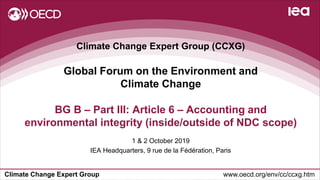 Climate Change Expert Group www.oecd.org/env/cc/ccxg.htm
Climate Change Expert Group (CCXG)
Global Forum on the Environment and
Climate Change
1 & 2 October 2019
IEA Headquarters, 9 rue de la Fédération, Paris
BG B – Part III: Article 6 – Accounting and
environmental integrity (inside/outside of NDC scope)
 