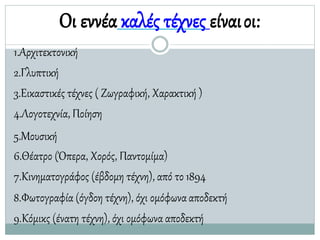 Οι εννέα καλές τέχνες είναιοι:
1.Αρχιτεκτονική
2.Γλυπτική
3.Εικαστικές τέχνες ( Ζωγραφική, Χαρακτική )
4.Λογοτεχνία, Ποίηση
5.Μουσική
6.Θέατρο (Όπερα, Χορός, Παντομίμα)
7.Κινηματογράφος (έβδομη τέχνη), από το1894
8.Φωτογραφία (όγδοη τέχνη), όχι ομόφωνααποδεκτή
9.Κόμικς (ένατη τέχνη), όχι ομόφωνααποδεκτή
 