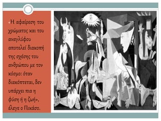 «Η αφαίρεση του
χρώματος και του
αναγλύφου
αποτελεί διακοπή
της σχέσης του
ανθρώπου με τον
κόσμο: όταν
διακόπτεται,δεν
υπάρχει πια η
φύση ή η ζωή»,
έλεγε ο Πικάσο.
 