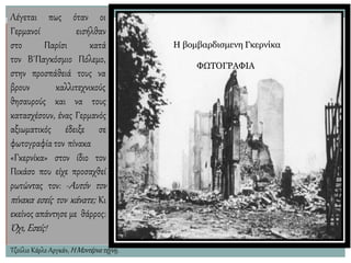 Λέγεται πως όταν οι
Γερμανοί
στο Παρίσι
εισήλθαν
κατά
τον Β΄Παγκόσμιο Πόλεμο,
στην προσπάθειά τους να
Η βομβαρδισμενη Γκερνίκα
ΦΩΤΟΓΡΑΦΙΑ
βρουν καλλιτεχνικούς
θησαυρούς και να τους
κατασχέσουν, ένας Γερμανός
αξιωματικός έδειξε σε
φωτογραφία τον πίνακα
«Γκερνίκα» στον ίδιο τον
Πικάσο που είχε προσαχθεί
ρωτώντας τον: -Αυτόν τον
πίνακα εσείς τον κάνατε; Κι
εκείνος απάντησε με θάρρος:
Όχι,Εσείς!
Τζούλιο Κάρλο Αργκάν,ΗΜοντέρνατέχνη,
 