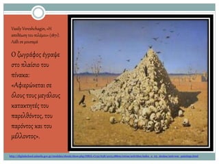 Vasily Vereshchagin, «Η
αποθέωση του πολέμου» (1871).
Λάδι σε μουσαμά
Ο ζωγράφος έγραψε
στο πλαίσιο του
πίνακα:
«Αφιερώνεταισε
όλους τουςμεγάλους
κατακτητές του
παρελθόντος, του
παρόντος και του
μέλλοντος».
http://digitalschool.minedu.gov.gr/modules/ebook/show.php/DSGL-C132/638/4103,18809/extras/activities/index_2_03_doukas/anti-war_paintings.html
 