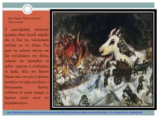 Marc Chagall, «Πόλεμος»(1964-66).
Λάδι σε μουσαμά
Ο ρωσο-εβραϊκής καταγωγής
ζωγράφος Μαρκ Σαγκάλ εκφράζει
εδώ τη δική του, πολυπρόσωπη
αντίληψη για τον πόλεμο. Ένα
χωριό που καίγεται, κάτοικοι και
ζώα εγκλωβισμένοι στις φλόγες,
άνθρωποι που προσπαθούν να
σωθούν τρέχοντας ή στοιβαγμένοι
σε άμαξα, άλλοι που θρηνούν
θύματα πάνω στο χιόνι ή βρίσκουν
καταφύγιο στη ράχη ενός αλόγου, ο
Εσταυρωμένος Χριστός,
συνθέτουν, σε γενικές γραμμές, το
θεματικό σύνολο αυτού του
ζωγραφικού έργου.
http://digitalschool.minedu.gov.gr/modules/ebook/show.php/DSGL-C132/638/4103,18809/extras/activities/index_2_03_doukas/anti-war_paintings.html
 