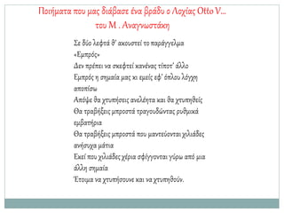 Ποιήματα που μας διάβασε ένα βράδυ ο Λοχίας OttoV…
του Μ . Αναγνωστάκη
Σε δύο λεφτά θ’ ακουστεί τοπαράγγελμα
«Εμπρός»
Δεν πρέπει να σκεφτεί κανένας τίποτ’ άλλο
Εμπρός η σημαία μας κι εμείς εφ’ όπλου λόγχη
αποπίσω
Απόψε θα χτυπήσεις ανελέητα και θα χτυπηθείς
Θα τραβήξεις μπροστά τραγουδώντας ρυθμικά
εμβατήρια
Θα τραβήξεις μπροστά που μαντεύονταιχιλιάδες
ανήσυχα μάτια
Εκεί που χιλιάδεςχέρια σφίγγονται γύρω από μια
άλλη σημαία
Έτοιμα να χτυπήσουνε και να χτυπηθούν.
 