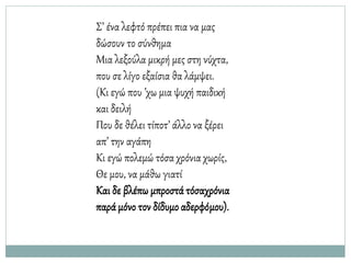 Σ’ ένα λεφτό πρέπει πια να μας
δώσουν το σύνθημα
Μια λεξούλα μικρή μες στη νύχτα,
που σε λίγο εξαίσια θα λάμψει.
(Κι εγώ που ’χω μια ψυχή παιδική
και δειλή
Που δε θέλει τίποτ’ άλλο να ξέρει
απ’ την αγάπη
Κι εγώ πολεμώ τόσα χρόνια χωρίς,
Θε μου, να μάθω γιατί
Και δε βλέπω μπροστά τόσαχρόνια
παρά μόνο τον δίδυμο αδερφόμου).
 