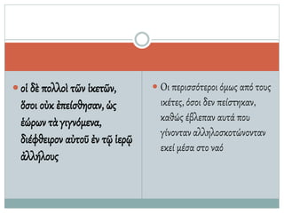  οἱ δὲ πολλοὶ τῶν ἱκετῶν,
ὅσοι οὐκ ἐπείσθησαν, ὡς
ἑώρων τὰγιγνόμενα,
διέφθειρον αὐτοῦ ἐν τῷ ἱερῷ
ἀλλήλους
 Οι περισσότεροι όμως από τους
ικέτες, όσοι δεν πείστηκαν,
καθώς έβλεπαν αυτά που
γίνονταναλληλοσκοτώνονταν
εκεί μέσα στο ναό
 