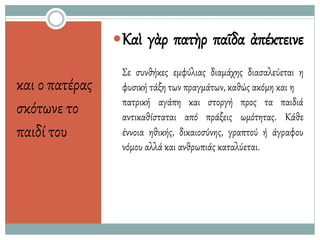 και ο πατέρας
σκότωνε το
παιδί του
Καὶ γὰρ πατὴρ παῖδα ἀπέκτεινε
Σε συνθήκες εμφύλιας διαμάχης διασαλεύεται η
φυσική τάξη των πραγμάτων, καθώς ακόμη και η
πατρική αγάπη και
αντικαθίσταται από
στοργή προς τα παιδιά
πράξεις ωμότητας. Κάθε
έννοια ηθικής, δικαιοσύνης, γραπτού ή άγραφου
νόμου αλλά και ανθρωπιάς καταλύεται.
 