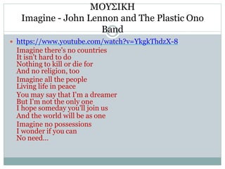 ΜΟΥΣΙΚΗ
Imagine - John Lennon and The Plastic Ono
Band
 https://www.youtube.com/watch?v=YkgkThdzX-8
Imagine there's no countries
It isn't hard to do
Nothing to kill or die for
And no religion, too
Imagine all the people
Living life in peace
You may say that I'm a dreamer
But I'm not the only one
I hope someday you'll join us
And the world will be as one
Imagine no possessions
I wonder if you can
No need…
 