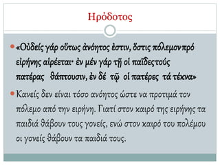 Ηρόδοτος
«Οὐδείς γάρ οὕτως ἀνόητος ἐστιν, ὅστις πόλεμονπρό
εἰρήνης αἱρέεται• ἐν μέν γάρ τῇ οἱ παῖδεςτούς
πατέρας θάπτουσιν, ἐν δέ τῷ οἱ πατέρες τά τέκνα»
Κανείς δεν είναι τόσο ανόητος ώστε να προτιμά τον
πόλεμο από την ειρήνη. Γιατί στον καιρό της ειρήνης τα
παιδιά θάβουν τους γονείς, ενώ στον καιρό του πολέμου
οι γονείς θάβουν τα παιδιά τους.
 