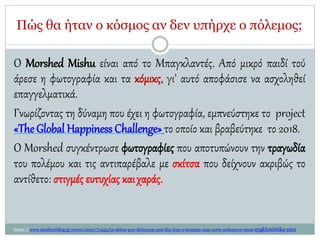 Πώς θα ήταν ο κόσμος αν δεν υπήρχε ο πόλεμος;
O Morshed Mishu είναι από το Μπαγκλαντές. Από μικρό παιδί τού
άρεσε η φωτογραφία και τα κόμικς, γι' αυτό αποφάσισε να ασχοληθεί
επαγγελματικά.
Γνωρίζοντας τη δύναμη που έχει η φωτογραφία, εμπνεύστηκε το project
«The Global Happiness Challenge»το οποίο και βραβεύτηκε το 2018.
Ο Morshed συγκέντρωσε φωτογραφίες που αποτυπώνουν την τραγωδία
του πολέμου και τις αντιπαρέβαλε με σκίτσα που δείχνουν ακριβώς το
αντίθετο: στιγμές ευτυχίας καιχαράς.
https://www.mothersblog.gr/news/story/71453/ta-skitsa-poy-deixnoyn-pos-tha-itan-o-kosmos-mas-xoris-polemoys-einai-sygklonistika-pics
 