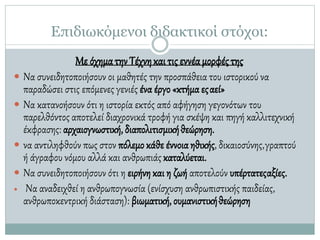Επιδιωκόμενοι διδακτικοί στόχοι:
Με όχηματηνΤέχνηκαιτιςεννέαμορφέςτης
 Να συνειδητοποιήσουν οι μαθητές την προσπάθεια του ιστορικού να
παραδώσει στις επόμενες γενιές ένα έργο «κτήμα εςαεί»
 Να κατανοήσουν ότι η ιστορία εκτός από αφήγηση γεγονότων του
παρελθόντος αποτελεί διαχρονικά τροφή για σκέψη και πηγή καλλιτεχνική
έκφρασης: αρχαιογνωστική, διαπολιτισμικήθεώρηση.
 να αντιληφθούν πως στον πόλεμο κάθε έννοια ηθικής, δικαιοσύνης,γραπτού
ή άγραφου νόμου αλλά και ανθρωπιάς καταλύεται.
 Να συνειδητοποιήσουν ότι η ειρήνη και η ζωή αποτελούν υπέρτατεςαξίες.
 Να αναδειχθεί η ανθρωπογνωσία (ενίσχυση ανθρωπιστικής παιδείας,
ανθρωποκεντρική διάσταση): βιωματική, ουμανιστικήθεώρηση
 