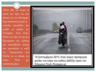 «Όταν είδα τον άντρα να
κρατά την κόρη του, μου
φάνηκε σαν τον Σούπερμαν.
Έχει σκεπαστεί με αυτή τη
μοιάζει με μπέρτα
σακούλα σκουπιδιών που
του
Σούπερμαν. Είναι Σύρος.
Φιλάει την κόρη του και μου
δημιούργησε την αίσθηση
του οποιουδήποτε πατέρα
που προστατεύει το παιδί
του. Περπατώντας στη
θύελλα για να φτάσει στο
όνειρο. Ήταν μια
εκπληκτική μέρα.»
 