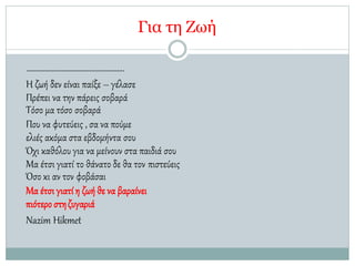 Για τη Ζωή
……………………………………………..
Η ζωή δεν είναι παίξε – γέλασε
Πρέπει να την πάρεις σοβαρά
Τόσο μα τόσο σοβαρά
Που να φυτεύεις , σα να πούμε
ελιές ακόμα στα εβδομήντα σου
Όχι καθόλου για να μείνουν στα παιδιά σου
Μα έτσι γιατί το θάνατο δε θα τον πιστεύεις
Όσο κι αν τον φοβάσαι
Μα έτσι γιατί η ζωή θε να βαραίνει
πιότερο στηζυγαριά
Nazim Hikmet
 