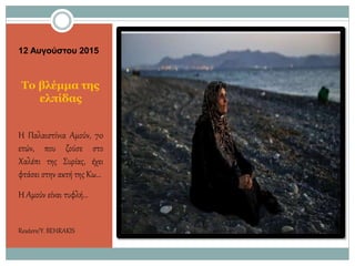 12 Αυγούστου 2015
Το βλέμμα της
ελπίδας
Η Παλαιστίνια Αμούν, 70
ετών, που ζούσε στο
Χαλέπι της Συρίας, έχει
φτάσει στην ακτή της Κω…
Η Αμούν είναι τυφλή…
Reuters/Y.BEHRAKIS
 