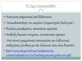 Τι έχει προηγηθεί:
 Ανάγνωση εκφραστική από διδάσκοντα
 Αποκωδικοποίηση του κειμένου (συμμετοχικά ,διαλογικά)
 Ποικίλες μεταφράσεις, κατανόηση, ερμηνεία
 Ανάδειξη δομικών στοιχείων, συντακτικών σχέσεων
 Από κοινού γραμματικές αναγνωρίσεις και λεξιλογικές
επεξηγήσεις (σύνδεση με νέα ελληνικά, όπου είναι δυνατόν)
 http://users.sch.gr/achrono/wordpress/wp-
content/uploads/2017/10/Teaching-ancient-greek-2017.pdf
 