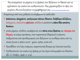 Να επισηµάνετε τα ρήµατα ή τις φράσεις που δηλώνουν το θάνατο και να
σχολιάσετε την εικόνα που αισθητοποιούν. Πώς χαρακτηρίζετε το ύφος του
κειµένου; Να αιτιολογήσετε το χαρακτηρισµό σας. http://www.kee.gr/attachments/file/100.pdf
Αναμένουμε από τους μαθητές να αναφέρουν τα ακόλουθα:
 ἀπέκτεινον, ἀπεχρῶντο, κατέγνωσαν πάντων θάνατον, διέφθειρονἀλλήλους,
ἀπήγχοντο, ἀνηλοῦντο,εφόνευον, ἀπέθανον,εκτείνοντο,πᾶσα ἰδέα κατέστη
θανάτου:
 εννέα ρήµατα, σύνθετα, αναφέρονται ανά πέντε στους δράστες και τέσσεραστα
θύµατα, σε κύριες προτάσεις, στον παρατατικό (διάρκεια) ή αόριστο,
επεξηγούνται από προσδιορισµούς που δηλώνουν τις συνθήκες κάτω από τις
οποίες έγιναν οι φόνοι αυτοί - χρόνο, τρόπο, αιτία κτλ.
 Προσδίδουν στο λόγο ενάργεια, παραστατική δύναµη και λεκτική ποικιλία.
 Αισθητοποιούν την εικόνα της φρίκης µε την άγρια πολυµορφία του θανάτου
(βλ. Α. Στέφος, 1996, σ. 274)
 
