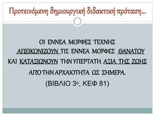 Προτεινόμενη δημιουργική διδακτικήπρόταση…
ΟΙ ΕΝΝΕΑ ΜΟΡΦΕΣ ΤΕΧΝΗΣ
ΑΠΕΙΚΟΝΙΖΟΥΝ ΤΙΣ ΕΝΝΕΑ ΜΟΡΦΕΣ ΘΑΝΑΤΟΥ
ΚΑΙ ΚΑΤΑΞΙΩΝΟΥΝ ΤΗΝΥΠΕΡΤΑΤΗ ΑΞΙΑ ΤΗΣ ΖΩΗΣ
ΑΠΌΤΗΝΑΡΧΑΙΟΤΗΤΑ ΩΣ ΣΗΜΕΡΑ.
(ΒΙΒΛΙΟ 3ο, ΚΕΦ 81)
 