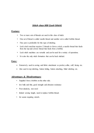 Stitch class-300 (Lock Stitch)
Feature:
• Two or more sets of threads are used in this class of stitch.
• One set of thread is called needle thread and another set is called bobbin thread.
• Fine yarn is preferable for this type of stitching.
• Lock stitch machine requires 2 threads to form a stitch, a needle thread that feeds
from the top and a lower thread that feeds from a bobbin.
• Lock stitch machines are versatile and can be used for a variety of operations.
• It is also the only stitch formation that can be back stitched.
Uses :
» Extensively used in sewing and fabric attachment as pocket, collar, cuff, facing etc.
» Also used in top stitching, button holing, button attaching, blind stitching etc.
Advantages & Disadvantages:
• Supplied from a bobbin on the other side.
• low bulk and thin, good strength and abrasion resistance
• Poor elasticity, non ravel
• limited sewing length, need to replace bobbin thread.
• for seams requiring stretch.
 