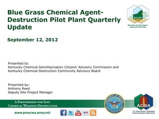 A Partnership for Safe Chemical Weapons Destruction
Blue Grass Chemical Agent-
Destruction Pilot Plant Quarterly
Update
September 12, 2012
Presented to:
Kentucky Chemical Demilitarization Citizens’ Advisory Commission and
Kentucky Chemical Destruction Community Advisory Board
Presented by:
Anthony Reed
Deputy Site Project Manager
 