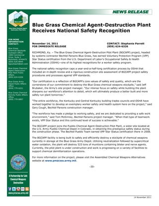 Blue Grass Chemical Agent-Destruction Plant
                          Receives National Safety Recognition
FOR MORE
INFORMATION
CONTACT:                  November 14, 2011                                                CONTACT: Stephanie Parrett
                          FOR IMMEDIATE RELEASE                                            (859) 624-6326
Blue Grass
Chemical Stockpile
Outreach Office           RICHMOND, Ky. – The Blue Grass Chemical Agent-Destruction Pilot Plant (BGCAPP) project, headed
1000 Commercial
                          by systems contractor Bechtel Parsons Blue Grass, has earned Voluntary Protection Program (VPP)
Drive, Suite 2
Richmond, KY40475         Star Status certification from the U.S. Department of Labor’s Occupational Safety & Health
(859) 626-8944
bgoutreach@iem.com
                          Administration (OSHA)—one of its highest recognitions for a worker safety program.

Blue Grass Chemical       The national safety recognition caps a year-and-a-half-long certification process by OSHA that
Agent-Destruction
Pilot Plant Public        included an in-depth review and a rigorous construction site assessment of BGCAPP project safety
Affairs                   procedures and processes against VPP standards.
(859) 624-6326

Blue Grass Army           ―Our certification is a reflection of BGCAPP’s core values of safety and quality, which are the
Depot Public Affairs
Office
                          cornerstone of our commitment to destroy the Blue Grass chemical weapons stockpile,‖ said Jeff
(859) 779-6221            Brubaker, the Army’s site project manager. ―Our intense focus on safety while building the plant
Blue Grass Chemical
                          sharpens our workforce’s attention to detail, which will ultimately produce a better built and more
Activity Public Affairs   safely run plant tomorrow.‖
Office
(859) 779-6897
                          ―The entire workforce, the Kentucky and Central Kentucky building trades councils and OSHA have
                          worked together to develop an exemplary worker safety and health system here on the project,‖ said
                          Gary Cough, Bechtel Parsons construction manager.

                          ―The workforce has made a pledge to working safely, and we are dedicated to providing a safe work
                          environment,‖ said Tom McKinney, Bechtel Parsons project manager. ―When that type of teamwork
                          exists, VPP Star Status and this continued level of success is achievable.‖

                          The BGCAPP project joins the Pueblo Chemical Agent-Destruction Pilot Plant, a sister site located at
                          the U.S. Army Pueblo Chemical Depot in Colorado, in obtaining this prestigious safety status during
                          the construction phase. The Bechtel Pueblo Team earned VPP Star Status certification there in 2008.

                          The BGCAPP facility is being built to safely and efficiently destroy a stockpile of chemical weapons
                          currently in storage at the Blue Grass Army Depot. Utilizing neutralization followed by supercritical
                          water oxidation, the plant will destroy 523 tons of munitions containing blister and nerve agents.
                          Currently, the pilot plant is under construction and work is progressing on a variety of facilities to
                          support chemical demilitarization operations.

                          For more information on the project, please visit the Assembled Chemical Weapons Alternatives
                          website at www.pmacwa.army.mil.

                                                                            -30-




                                                                                                                   14 November 2011
 