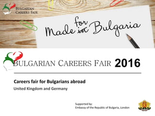 Careers fair for Bulgarians abroad
United Kingdom and Germany
BULGARIAN CAREERS FAIR 2016
Supported by:
Embassy of the Republic of Bulgaria, London
Embassy of the Republic of Bulgaria, Berlin
 