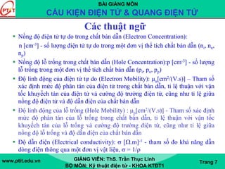 BÀI GIẢNG MÔN
CẤU KIỆN ĐIỆN TỬ & QUANG ĐIỆN TỬ
www.ptit.edu.vn GIẢNG VIÊN: ThS. Trần Thục Linh
BỘ MÔN: Kỹ thuật điện tử - KHOA KTĐT1
Trang 7
Các thuật ngữ
Nồng độ điện tử tự do trong chất bán dẫn (Electron Concentration):
n [cm-3] - số lượng điện tử tự do trong một đơn vị thể tích chất bán dẫn (ni, nn,
np)
Nồng độ lỗ trống trong chất bán dẫn (Hole Concentration):p [cm-3] - số lượng
lỗ trống trong một đơn vị thể tích chất bán dẫn (pi, pn, pp)
Độ linh động của điện tử tự do (Electron Mobility): μn[cm2/(V.s)] – Tham số
xác định mức độ phân tán của điện tử trong chất bán dẫn, tỉ lệ thuận với vận
tốc khuyếch tán của điện tử và cường độ trường điện từ, cũng như tỉ lệ giữa
nồng độ điện tử và độ dẫn điện của chất bán dẫn
Độ linh động của lỗ trống (Hole Mobility) : μp[cm2/(V.s)] - Tham số xác định
mức độ phân tán của lỗ trống trong chất bán dẫn, tỉ lệ thuận với vận tốc
khuyếch tán của lỗ trống và cường độ trường điện từ, cũng như tỉ lệ giữa
nồng độ lỗ trống và độ dẫn điện của chất bán dẫn
Độ dẫn điện (Electrical conductivity): σ [Ω.m]-1 - tham số đo khả năng dẫn
dòng điện thông qua một đơn vị vật liệu, σ = 1/ρ
 