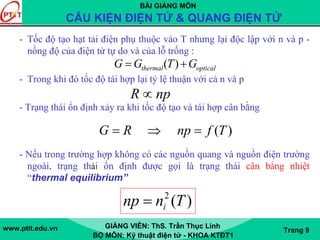 BÀI GIẢNG MÔN
CẤU KIỆN ĐIỆN TỬ & QUANG ĐIỆN TỬ
www.ptit.edu.vn GIẢNG VIÊN: ThS. Trần Thục Linh
BỘ MÔN: Kỹ thuật điện tử - KHOA KTĐT1
Trang 9
- Tốc độ tạo hạt tải điện phụ thuộc vào T nhưng lại độc lập với n và p -
nồng độ của điện tử tự do và của lỗ trống :
- Trong khi đó tốc độ tái hợp lại tỷ lệ thuận với cả n và p
- Trạng thái ổn định xảy ra khi tốc độ tạo và tái hợp cân bằng
- Nếu trong trường hợp không có các nguồn quang và nguồn điện trường
ngoài, trạng thái ổn định được gọi là trạng thái cân bằng nhiệt
“thermal equilibrium”
opticalthermal GTGG += )(
npR ∝
)(TfnpRG =⇒=
)(2
Tnnp i=
 