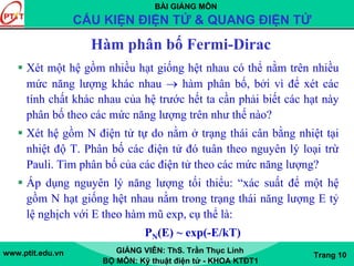 BÀI GIẢNG MÔN
CẤU KIỆN ĐIỆN TỬ & QUANG ĐIỆN TỬ
www.ptit.edu.vn GIẢNG VIÊN: ThS. Trần Thục Linh
BỘ MÔN: Kỹ thuật điện tử - KHOA KTĐT1
Trang 10
Hàm phân bố Fermi-Dirac
Xét một hệ gồm nhiều hạt giống hệt nhau có thể nằm trên nhiều
mức năng lượng khác nhau → hàm phân bố, bởi vì để xét các
tính chất khác nhau của hệ trước hết ta cần phải biết các hạt này
phân bố theo các mức năng lượng trên như thế nào?
Xét hệ gồm N điện tử tự do nằm ở trạng thái cân bằng nhiệt tại
nhiệt độ T. Phân bố các điện tử đó tuân theo nguyên lý loại trừ
Pauli. Tìm phân bố của các điện tử theo các mức năng lượng?
Áp dụng nguyên lý năng lượng tối thiểu: “xác suất để một hệ
gồm N hạt giống hệt nhau nằm trong trạng thái năng lượng E tỷ
lệ nghịch với E theo hàm mũ exp, cụ thể là:
PN(E) ~ exp(-E/kT)
 