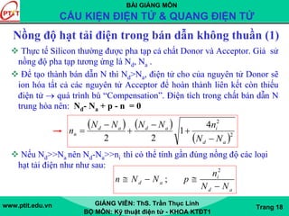BÀI GIẢNG MÔN
CẤU KIỆN ĐIỆN TỬ & QUANG ĐIỆN TỬ
www.ptit.edu.vn GIẢNG VIÊN: ThS. Trần Thục Linh
BỘ MÔN: Kỹ thuật điện tử - KHOA KTĐT1
Trang 18
Nồng độ hạt tải điện trong bán dẫn không thuần (1)
Thực tế Silicon thường được pha tạp cả chất Donor và Acceptor. Giả sử
nồng độ pha tạp tương ứng là Nd, Na .
Để tạo thành bán dẫn N thì Nd>Na, điện tử cho của nguyên tử Donor sẽ
ion hóa tất cả các nguyên tử Acceptor để hoàn thành liên kết còn thiếu
điện tử → quá trình bù “Compensation”. Điện tích trong chất bán dẫn N
trung hòa nên: Nd- Na + p - n = 0
Nếu Nd>>Na nên Nd-Na>>ni thì có thể tính gần đúng nồng độ các loại
hạt tải điện như như sau:
( ) ( )
( )2
2
4
1
22 ad
iadad
n
NN
nNNNN
n
−
+
−
+
−
=
2
; i
d a
d a
n
n N N p
N N
≅ − ≅
−
 