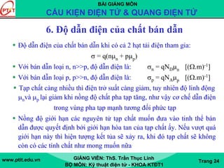BÀI GIẢNG MÔN
CẤU KIỆN ĐIỆN TỬ & QUANG ĐIỆN TỬ
www.ptit.edu.vn GIẢNG VIÊN: ThS. Trần Thục Linh
BỘ MÔN: Kỹ thuật điện tử - KHOA KTĐT1
Trang 24
6. Độ dẫn điện của chất bán dẫn
Độ dẫn điện của chất bán dẫn khi có cả 2 hạt tải điện tham gia:
σ = q(nμn + pμp)
Với bán dẫn loại n, n>>p, độ dẫn điện là: σn = qNDμn [(Ω.m)-1]
Với bán dẫn loại p, p>>n, độ dẫn điện là: σp = qNAμp [(Ω.m)-1]
Tạp chất càng nhiều thì điện trở suất càng giảm, tuy nhiên độ linh động
μnvà μp lại giảm khi nồng độ chất pha tạp tăng, như vậy cơ chế dẫn điện
trong vùng pha tạp mạnh tương đối phức tạp
Nồng độ giới hạn các nguyên tử tạp chất muốn đưa vào tinh thể bán
dẫn được quyết định bởi giới hạn hòa tan của tạp chất ấy. Nếu vượt quá
giới hạn này thì hiện tượng kết tủa sẽ xảy ra, khi đó tạp chất sẽ không
còn có các tính chất như mong muốn nữa
 