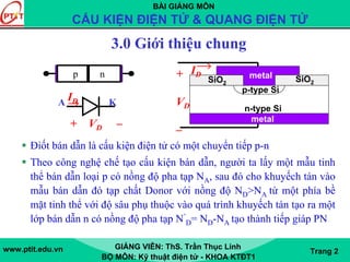 BÀI GIẢNG MÔN
CẤU KIỆN ĐIỆN TỬ & QUANG ĐIỆN TỬ
www.ptit.edu.vn GIẢNG VIÊN: ThS. Trần Thục Linh
BỘ MÔN: Kỹ thuật điện tử - KHOA KTĐT1
Trang 2
3.0 Giới thiệu chung
Điốt bán dẫn là cấu kiện điện tử có một chuyển tiếp p-n
Theo công nghệ chế tạo cấu kiện bán dẫn, người ta lấy một mẫu tinh
thể bán dẫn loại p có nồng độ pha tạp NA, sau đó cho khuyếch tán vào
mẫu bán dẫn đó tạp chất Donor với nồng độ ND>NA từ một phía bề
mặt tinh thể với độ sâu phụ thuộc vào quá trình khuyếch tán tạo ra một
lớp bán dẫn n có nồng độ pha tạp N’
D= ND-NA tạo thành tiếp giáp PN
p n
p-type Si
n-type Si
SiO2SiO2
metal
metal
ID+
VD
–
ID
+ VD –
A K
 