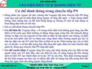 BÀI GIẢNG MÔN
CẤU KIỆN ĐIỆN TỬ & QUANG ĐIỆN TỬ
www.ptit.edu.vn GIẢNG VIÊN: ThS. Trần Thục Linh
BỘ MÔN: Kỹ thuật điện tử - KHOA KTĐT1
Trang 7
Cơ chế đánh thủng trong chuyển tiếp PN
Dòng phân cực ngược rất nhỏ, nhưng khi Ungược đặt trên chuyển tiếp PN tăng
vượt qua một giá trị nhất định dòng ngược sẽ tăng đột ngột → hiện tượng đánh
thủng, hiện tượng này có thể làm hỏng dụng cụ nhưng có một số loại dụng cụ
hoạt động dựa trên cơ chế này
Hai cơ chế đánh thủng chuyển tiếp PN:
Cơ chế thác lũ: Ungược tăng → E trong miền điện tích không gian tăng, hạt dẫn
thiểu số bị cuốn qua điện trường có động năng ngày càng lớn, khi chuyển động
chúng va đập với các nguyên tử làm bắn ra điện tử lớp ngoài của chúng, số điện
tử tự do mới phát sinh do va chạm này cũng được điện trường mạnh gia tốc và
tiếp tục đập vào các NT mới làm bắn ra điện tử tự do. Hiện tượng này xảy ra liên
tục và nhanh → số hạt dẫn trong bán dẫn tăng đột ngột, điện trở suất chuyển tiếp
giảm đi, dòng qua chuyển tiếp PN tăng đột ngột
Cơ chế xuyên hầm: E ngược tăng lên cung cấp năng lượng cho các điện tử lớp
ngoài cùng của NT bán dẫn, nếu các điện tử này có năng lượng đủ lớn chúng
tách ra khỏi NT tạo thành điện tử tự do, NT bị ion hóa. Nếu điện trường ngược
đủ lớn hiện tượng ion hóa xảy ra nhiểu dẫn đến số lượng hạt dẫn trong bán dẫn
tăng đột ngột, làm cho dòng ngược tăng nhanh
 