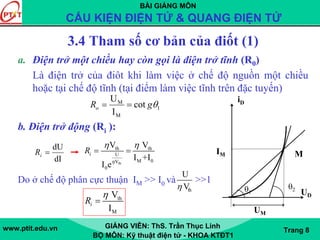 BÀI GIẢNG MÔN
CẤU KIỆN ĐIỆN TỬ & QUANG ĐIỆN TỬ
www.ptit.edu.vn GIẢNG VIÊN: ThS. Trần Thục Linh
BỘ MÔN: Kỹ thuật điện tử - KHOA KTĐT1
Trang 8
3.4 Tham số cơ bản của điốt (1)
a. Điện trở một chiều hay còn gọi là điện trở tĩnh (R0)
Là điện trở của điôt khi làm việc ở chế độ nguồn một chiều
hoặc tại chế độ tĩnh (tại điểm làm việc tĩnh trên đặc tuyến)
b. Điện trở động (Ri ):
Do ở chế độ phân cực thuận IM >> I0 và >>1
1
M
M
cot
I
U
θgRo ==
dI
dU
=iR
iD
M
θ2θ1
IM
UM
UD
th
th th
U
M 0V
0
V V
I +I
I e
iR
η
η η
= =
th
U
Vη
th
M
V
I
iR
η
=
 