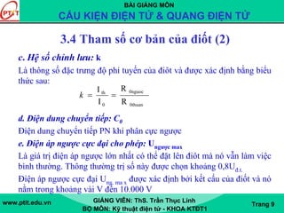 BÀI GIẢNG MÔN
CẤU KIỆN ĐIỆN TỬ & QUANG ĐIỆN TỬ
www.ptit.edu.vn GIẢNG VIÊN: ThS. Trần Thục Linh
BỘ MÔN: Kỹ thuật điện tử - KHOA KTĐT1
Trang 9
c. Hệ số chỉnh lưu: k
Là thông số đặc trưng độ phi tuyến của điôt và được xác định bằng biểu
thức sau:
d. Điện dung chuyển tiếp: C0
Điện dung chuyển tiếp PN khi phân cực ngược
e. Điện áp ngược cực đại cho phép: Ungược max
Là giá trị điện áp ngược lớn nhất có thể đặt lên điôt mà nó vẫn làm việc
bình thường. Thông thường trị số này được chọn khoảng 0,8Uđ.t.
Điện áp ngược cực đại Ung. ma x được xác định bởi kết cấu của điốt và nó
nằm trong khoảng vài V đến 10.000 V
0thuan
0nguoc
0
th
R
R
I
I
==k
3.4 Tham số cơ bản của điốt (2)
 