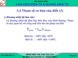 BÀI GIẢNG MÔN
CẤU KIỆN ĐIỆN TỬ & QUANG ĐIỆN TỬ
www.ptit.edu.vn GIẢNG VIÊN: ThS. Trần Thục Linh
BỘ MÔN: Kỹ thuật điện tử - KHOA KTĐT1
Trang 10
f. Khoảng nhiệt độ làm việc:
Là khoảng nhiệt độ đảm bảo điôt làm việc bình thường. Tham
số này quan hệ với công suất tiêu tán cho phép của điôt
Pttmax = ImaxUAKmax
Điôt Ge : - 600C đến +850C
Điôt Si : - 600C đến +1500C.
3.4 Tham số cơ bản của điốt (3)
 