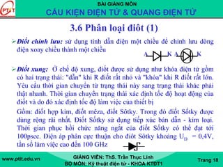 BÀI GIẢNG MÔN
CẤU KIỆN ĐIỆN TỬ & QUANG ĐIỆN TỬ
www.ptit.edu.vn GIẢNG VIÊN: ThS. Trần Thục Linh
BỘ MÔN: Kỹ thuật điện tử - KHOA KTĐT1
Trang 18
3.6 Phân loại điôt (1)
Điốt chỉnh lưu: sử dụng tính dẫn điện một chiều để chỉnh lưu dòng
điện xoay chiều thành một chiều
Điốt xung: Ở chế độ xung, điốt được sử dụng như khóa điện tử gồm
có hai trạng thái: "dẫn" khi R điốt rất nhỏ và "khóa" khi R điốt rất lớn.
Yêu cầu thời gian chuyển từ trạng thái này sang trạng thái khác phải
thật nhanh. Thời gian chuyển trạng thái xác định tốc độ hoạt động của
điốt và do đó xác định tốc độ làm việc của thiết bị
Gồm: điốt hợp kim, điốt mêza, điốt Sôtky. Trong đó điốt Sốtky được
dùng rộng rãi nhất. Điốt Sốtky sử dụng tiếp xúc bán dẫn - kim loại.
Thời gian phục hồi chức năng ngắt của điốt Sốtky có thể đạt tới
100psec. Điện áp phân cực thuận cho điôt Sôtky khoảng UD = 0,4V,
tần số làm việc cao đến 100 GHz
A K A K
 
