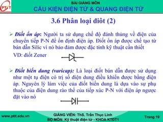 BÀI GIẢNG MÔN
CẤU KIỆN ĐIỆN TỬ & QUANG ĐIỆN TỬ
www.ptit.edu.vn GIẢNG VIÊN: ThS. Trần Thục Linh
BỘ MÔN: Kỹ thuật điện tử - KHOA KTĐT1
Trang 19
3.6 Phân loại điôt (2)
Điốt ổn áp: Người ta sử dụng chế độ đánh thủng về điện của
chuyển tiếp P-N để ổn định điện áp. Điốt ổn áp được chế tạo từ
bán dẫn Silíc vì nó bảo đảm được đặc tính kỹ thuật cần thiết
VD: điốt Zener
Điốt biến dung (varicap): Là loại điốt bán dẫn được sử dụng
như một tụ điện có trị số điện dung điều khiển được bằng điện
áp. Nguyên lý làm việc của điốt biến dung là dựa vào sự phụ
thuộc của điện dung rào thế của tiếp xúc P-N với điện áp ngược
đặt vào nó
 